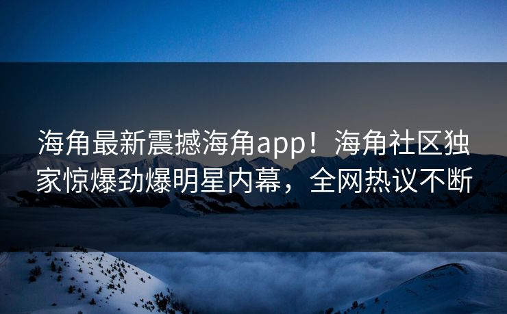 海角最新震撼海角app！海角社区独家惊爆劲爆明星内幕，全网热议不断