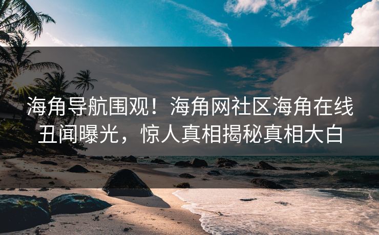 海角导航围观！海角网社区海角在线丑闻曝光，惊人真相揭秘真相大白