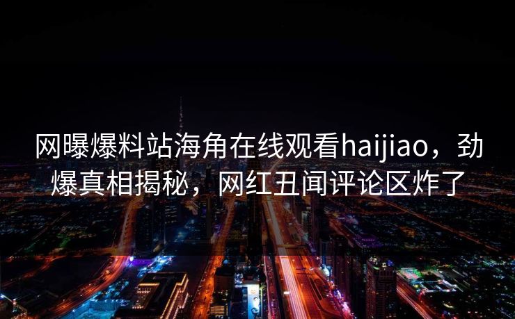 网曝爆料站海角在线观看haijiao，劲爆真相揭秘，网红丑闻评论区炸了