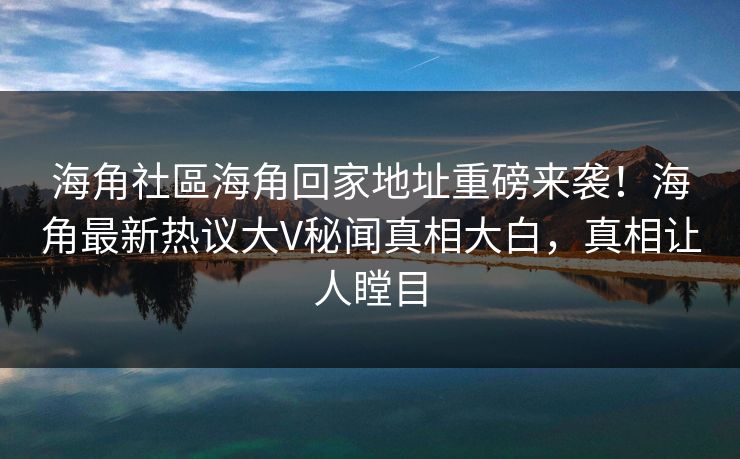 海角社區海角回家地址重磅来袭！海角最新热议大V秘闻真相大白，真相让人瞠目