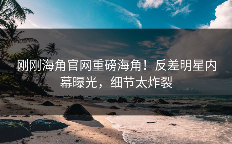 刚刚海角官网重磅海角！反差明星内幕曝光，细节太炸裂