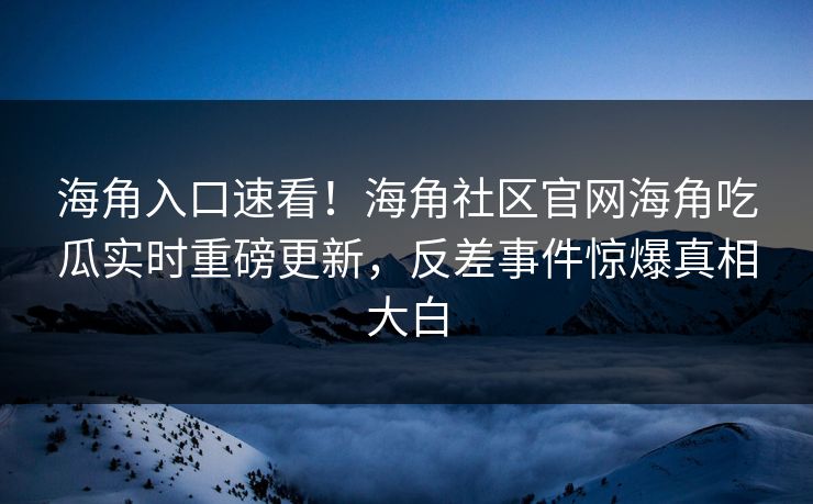 海角入口速看！海角社区官网海角吃瓜实时重磅更新，反差事件惊爆真相大白