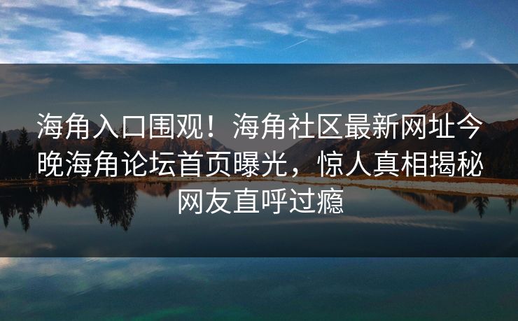 海角入口围观！海角社区最新网址今晚海角论坛首页曝光，惊人真相揭秘网友直呼过瘾