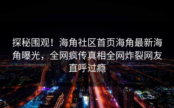 探秘围观！海角社区首页海角最新海角曝光，全网疯传真相全网炸裂网友直呼过瘾