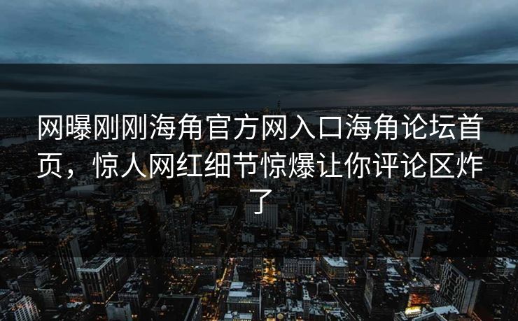 网曝刚刚海角官方网入口海角论坛首页，惊人网红细节惊爆让你评论区炸了