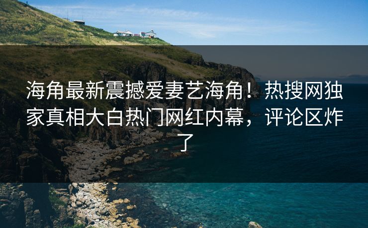 海角最新震撼爱妻艺海角！热搜网独家真相大白热门网红内幕，评论区炸了