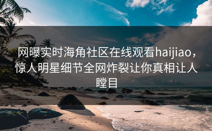 网曝实时海角社区在线观看haijiao，惊人明星细节全网炸裂让你真相让人瞠目