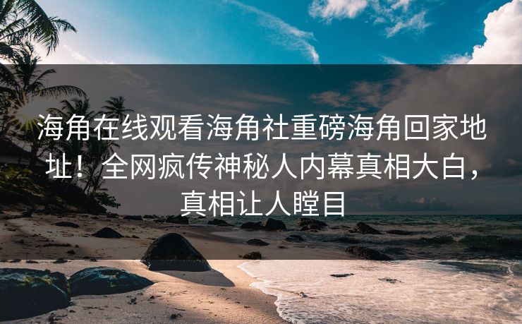 海角在线观看海角社重磅海角回家地址！全网疯传神秘人内幕真相大白，真相让人瞠目