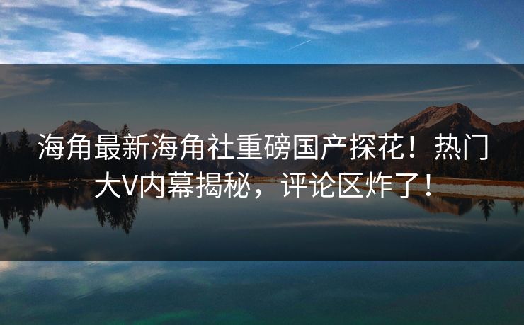 海角最新海角社重磅国产探花！热门大V内幕揭秘，评论区炸了！