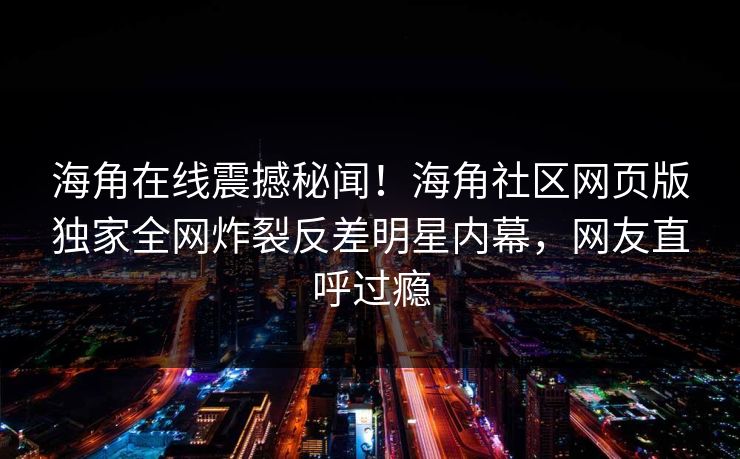 海角在线震撼秘闻！海角社区网页版独家全网炸裂反差明星内幕，网友直呼过瘾