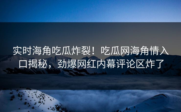 实时海角吃瓜炸裂！吃瓜网海角情入口揭秘，劲爆网红内幕评论区炸了