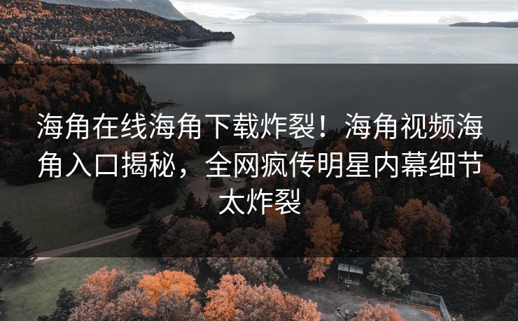 海角在线海角下载炸裂！海角视频海角入口揭秘，全网疯传明星内幕细节太炸裂