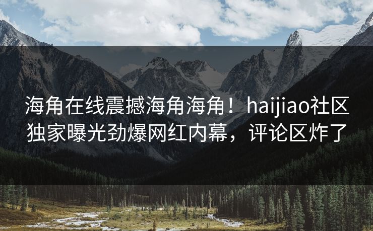 海角在线震撼海角海角！haijiao社区独家曝光劲爆网红内幕，评论区炸了