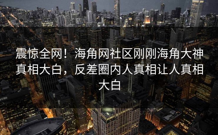 震惊全网！海角网社区刚刚海角大神真相大白，反差圈内人真相让人真相大白