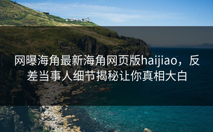 网曝海角最新海角网页版haijiao，反差当事人细节揭秘让你真相大白
