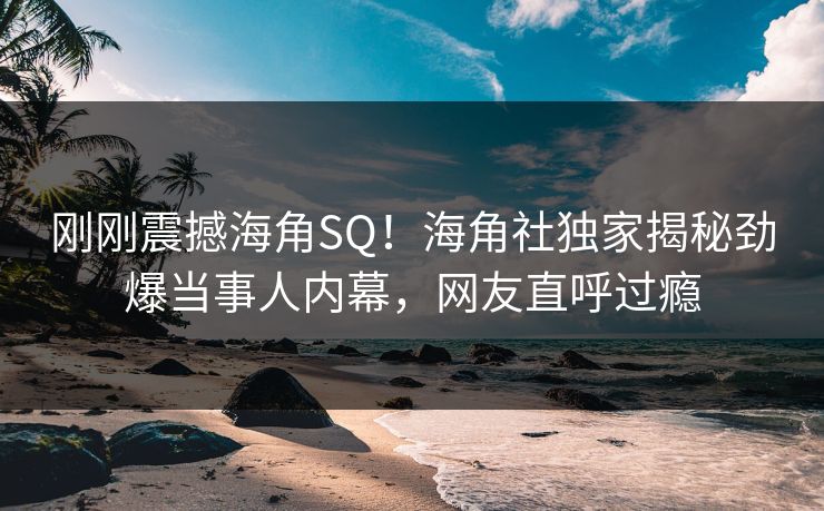 刚刚震撼海角SQ！海角社独家揭秘劲爆当事人内幕，网友直呼过瘾