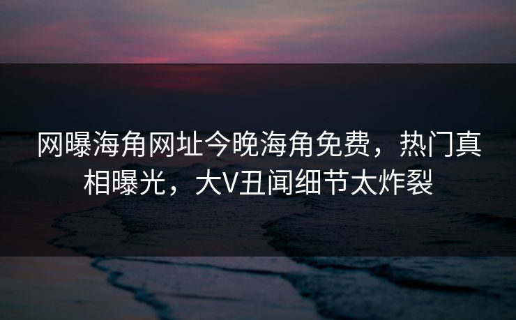 网曝海角网址今晚海角免费，热门真相曝光，大V丑闻细节太炸裂