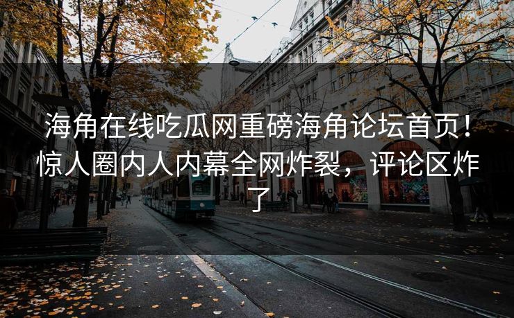 海角在线吃瓜网重磅海角论坛首页！惊人圈内人内幕全网炸裂，评论区炸了