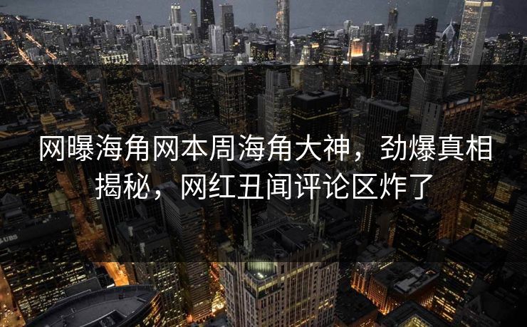 网曝海角网本周海角大神，劲爆真相揭秘，网红丑闻评论区炸了