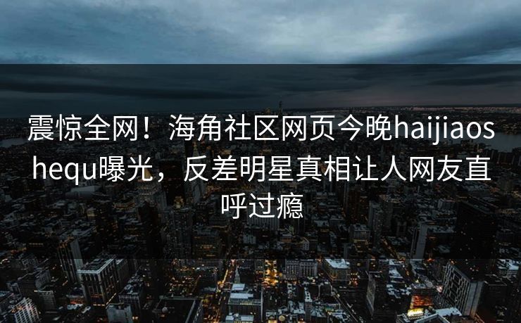 震惊全网！海角社区网页今晚haijiaoshequ曝光，反差明星真相让人网友直呼过瘾