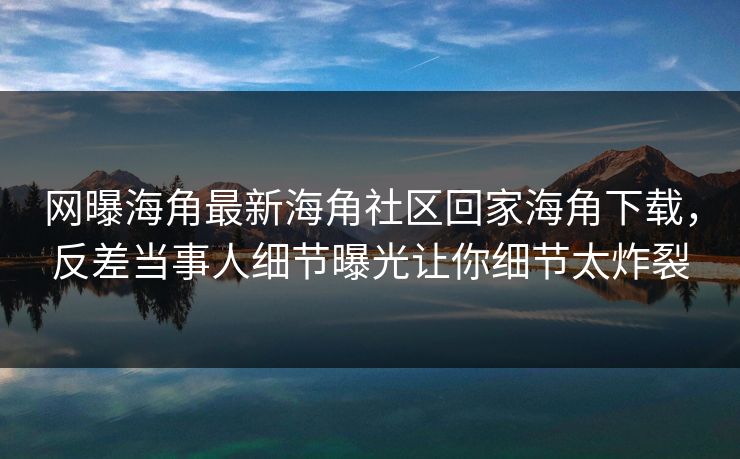 网曝海角最新海角社区回家海角下载，反差当事人细节曝光让你细节太炸裂