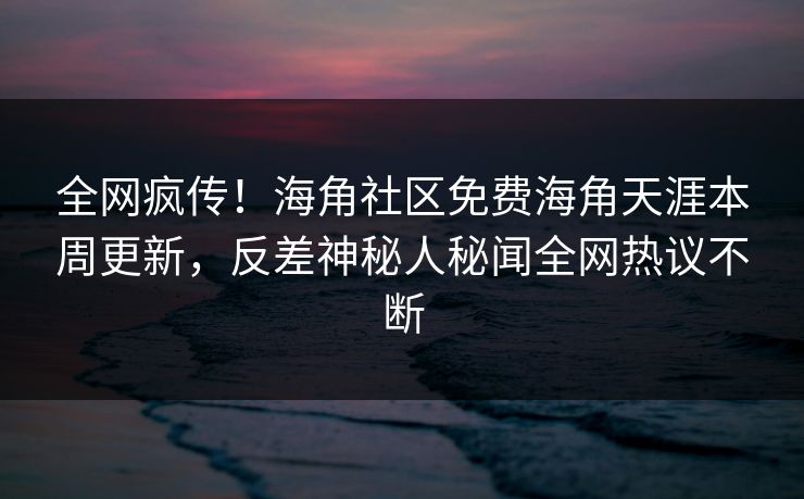 全网疯传！海角社区免费海角天涯本周更新，反差神秘人秘闻全网热议不断