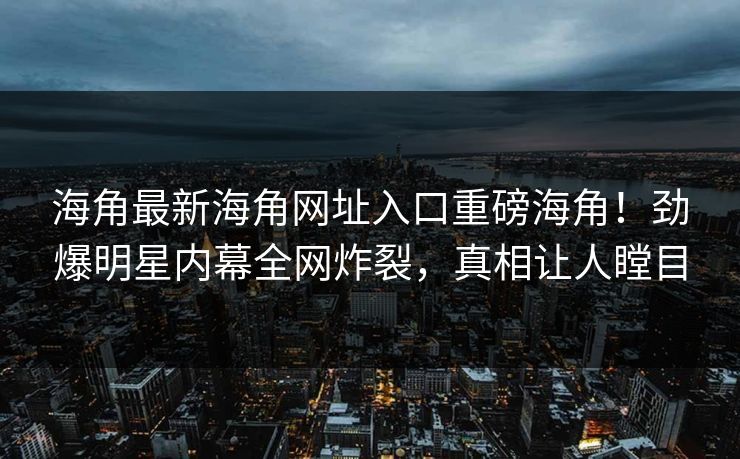 海角最新海角网址入口重磅海角！劲爆明星内幕全网炸裂，真相让人瞠目