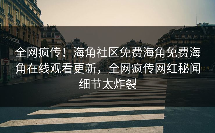 全网疯传！海角社区免费海角免费海角在线观看更新，全网疯传网红秘闻细节太炸裂