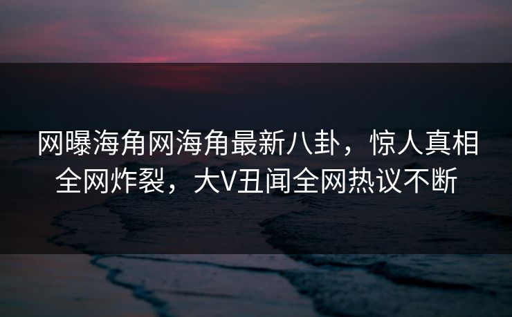 网曝海角网海角最新八卦，惊人真相全网炸裂，大V丑闻全网热议不断