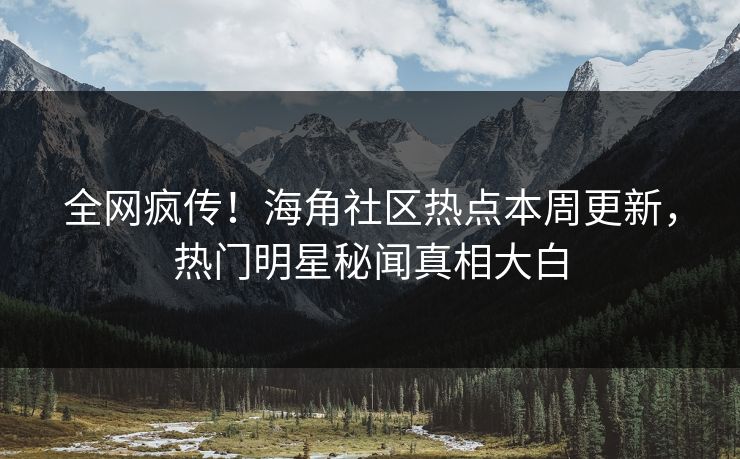 全网疯传！海角社区热点本周更新，热门明星秘闻真相大白