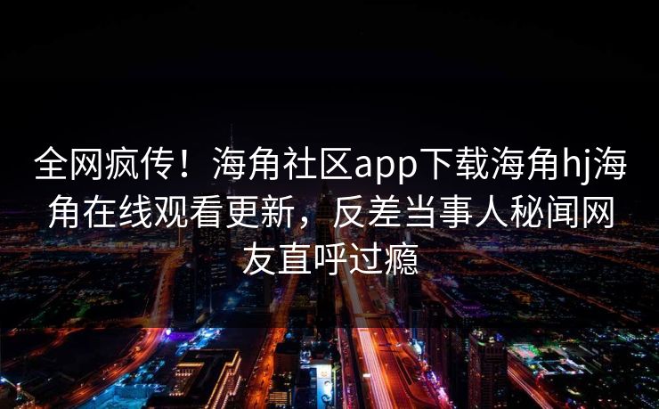 全网疯传！海角社区app下载海角hj海角在线观看更新，反差当事人秘闻网友直呼过瘾
