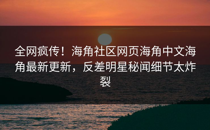 全网疯传！海角社区网页海角中文海角最新更新，反差明星秘闻细节太炸裂
