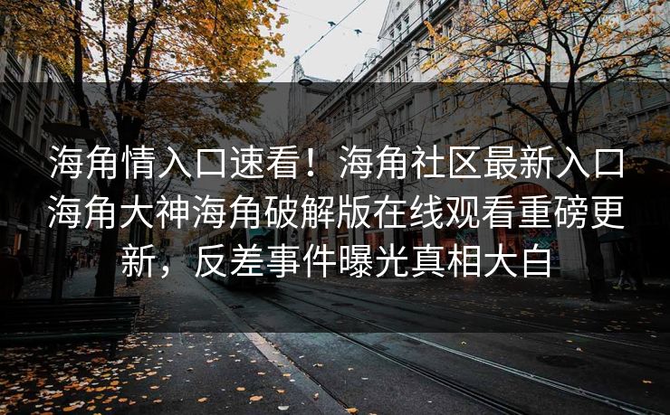 海角情入口速看！海角社区最新入口海角大神海角破解版在线观看重磅更新，反差事件曝光真相大白