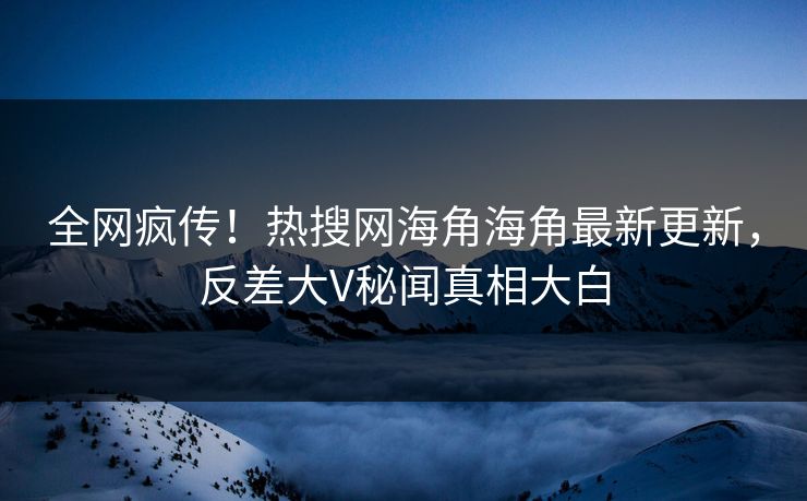 全网疯传！热搜网海角海角最新更新，反差大V秘闻真相大白
