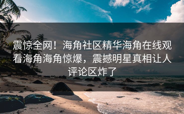 震惊全网！海角社区精华海角在线观看海角海角惊爆，震撼明星真相让人评论区炸了
