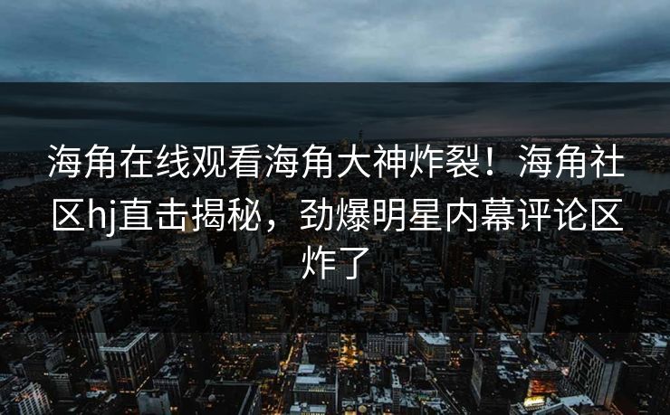 海角在线观看海角大神炸裂！海角社区hj直击揭秘，劲爆明星内幕评论区炸了