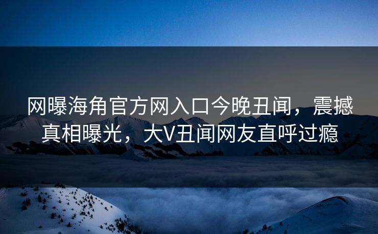 网曝海角官方网入口今晚丑闻，震撼真相曝光，大V丑闻网友直呼过瘾
