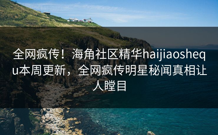 全网疯传！海角社区精华haijiaoshequ本周更新，全网疯传明星秘闻真相让人瞠目