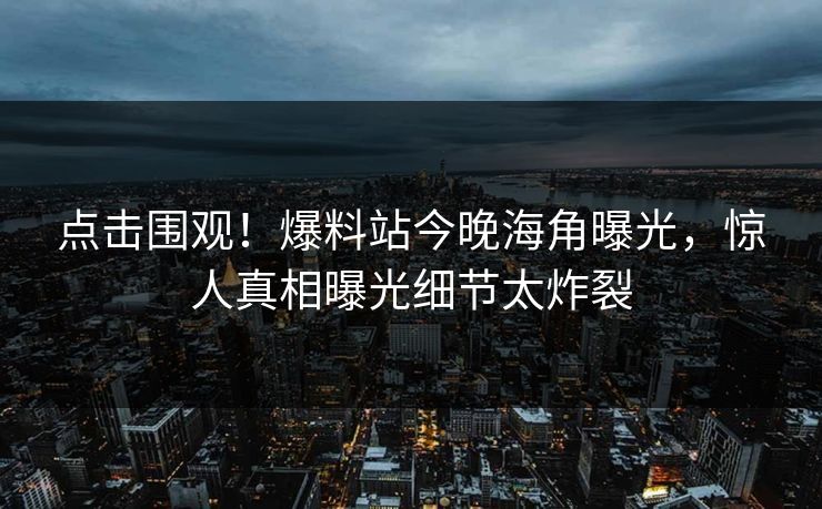 点击围观！爆料站今晚海角曝光，惊人真相曝光细节太炸裂