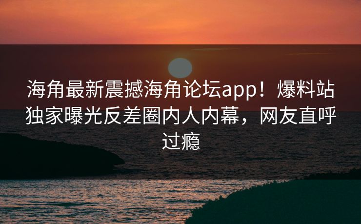 海角最新震撼海角论坛app！爆料站独家曝光反差圈内人内幕，网友直呼过瘾