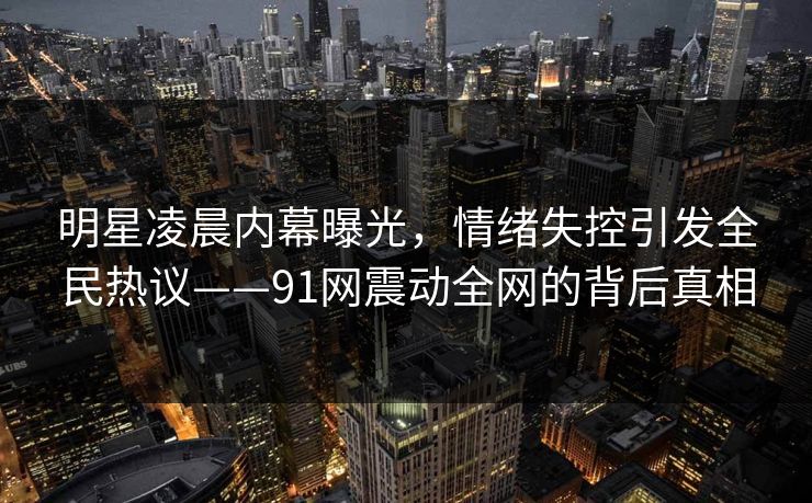 明星凌晨内幕曝光，情绪失控引发全民热议——91网震动全网的背后真相