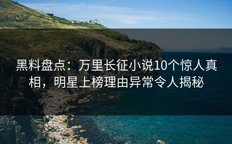 黑料盘点：万里长征小说10个惊人真相，明星上榜理由异常令人揭秘