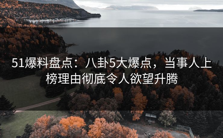 51爆料盘点：八卦5大爆点，当事人上榜理由彻底令人欲望升腾