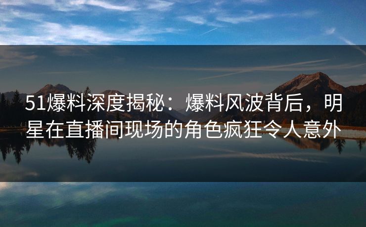 51爆料深度揭秘：爆料风波背后，明星在直播间现场的角色疯狂令人意外