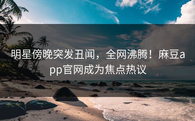 明星傍晚突发丑闻，全网沸腾！麻豆app官网成为焦点热议