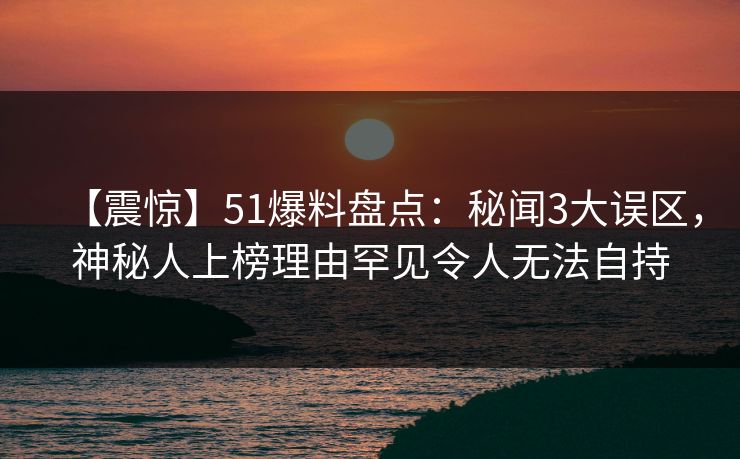 【震惊】51爆料盘点：秘闻3大误区，神秘人上榜理由罕见令人无法自持