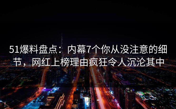 51爆料盘点：内幕7个你从没注意的细节，网红上榜理由疯狂令人沉沦其中
