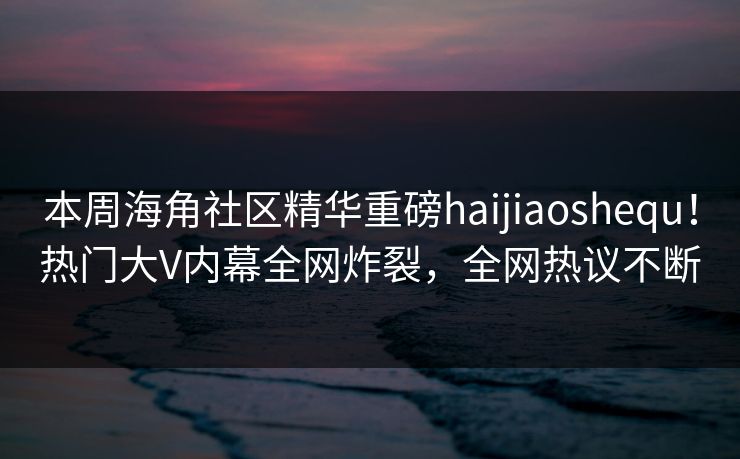 本周海角社区精华重磅haijiaoshequ！热门大V内幕全网炸裂，全网热议不断