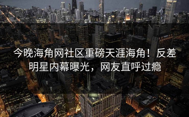 今晚海角网社区重磅天涯海角！反差明星内幕曝光，网友直呼过瘾