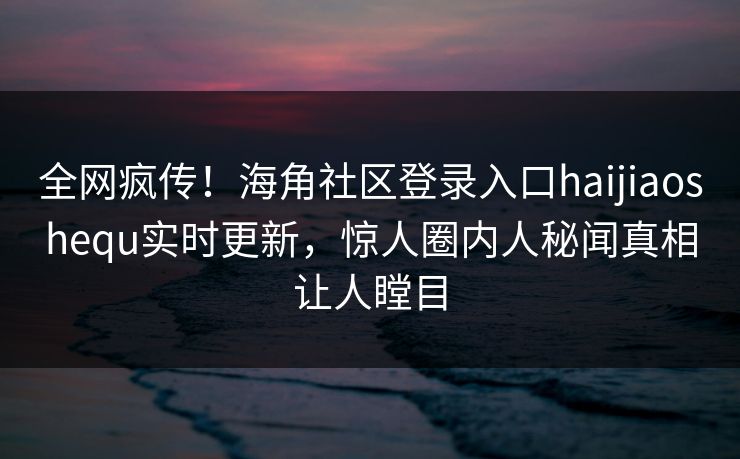 全网疯传！海角社区登录入口haijiaoshequ实时更新，惊人圈内人秘闻真相让人瞠目